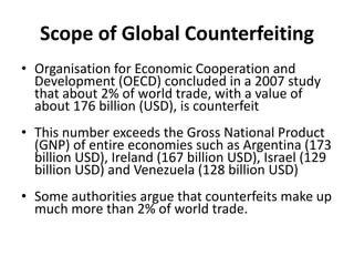 Scope of Global Counterfeiting
• Organisation for Economic Cooperation and
Development (OECD) concluded in a 2007 study
that about 2% of world trade, with a value of
about 176 billion (USD), is counterfeit
• This number exceeds the Gross National Product
(GNP) of entire economies such as Argentina (173
billion USD), Ireland (167 billion USD), Israel (129
billion USD) and Venezuela (128 billion USD)
• Some authorities argue that counterfeits make up
much more than 2% of world trade.
 