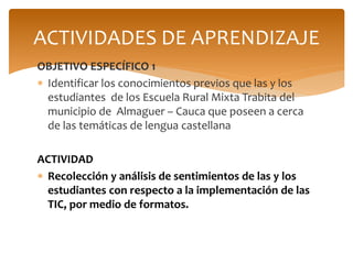 OBJETIVO ESPECÍFICO 1
 Identificar los conocimientos previos que las y los
estudiantes de los Escuela Rural Mixta Trabita del
municipio de Almaguer – Cauca que poseen a cerca
de las temáticas de lengua castellana
ACTIVIDAD
 Recolección y análisis de sentimientos de las y los
estudiantes con respecto a la implementación de las
TIC, por medio de formatos.
ACTIVIDADES DE APRENDIZAJE
 