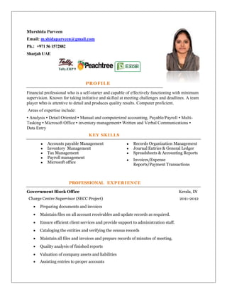 Murshida Parveen
Email: m.shidaparveen@gmail.com
Ph.: +971 56 1572882
Sharjah UAE
PROFILE
Financial professional who is a self-starter and capable of effectively functioning with minimum
supervision. Known for taking initiative and skilled at meeting challenges and deadlines. A team
player who is attentive to detail and produces quality results. Computer proficient.
Areas of expertise include:
• Analysis • Detail Oriented • Manual and computerized accounting, Payable/Payroll • Multi-
Tasking • Microsoft Office • inventory management• Written and Verbal Communications •
Data Entry
KEY SKILLS
 Accounts payable Management
 Inventory Management
 Tax Management
 Payroll management
 Microsoft office
 Records Organization Management
 Journal Entries & General Ledger
 Spreadsheets & Accounting Reports
 Invoices/Expense
Reports/Payment Transactions
PROFESSIONAL EXPERIENCE
Government Block Office Kerala, IN
Charge Centre Supervisor (SECC Project) 2011-2012
 Preparing documents and invoices
 Maintain files on all account receivables and update records as required.
 Ensure efficient client services and provide support to administration staff.
 Cataloging the entities and verifying the census records
 Maintain all files and invoices and prepare records of minutes of meeting.
 Quality analysis of finished reports
 Valuation of company assets and liabilities
 Assisting entries to proper accounts
 