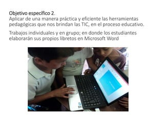 Objetivo específico 2.
Aplicar de una manera práctica y eficiente las herramientas
pedagógicas que nos brindan las TIC, en el proceso educativo.
Trabajos individuales y en grupo; en donde los estudiantes
elaborarán sus propios libretos en Microsoft Word
 