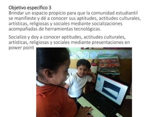 Objetivo específico 3
Brindar un espacio propicio para que la comunidad estudiantil
se manifieste y dé a conocer sus aptitudes, actitudes culturales,
artísticas, religiosas y sociales mediante socializaciones
acompañadas de herramientas tecnológicas.
Socializo y doy a conocer aptitudes, actitudes culturales,
artísticas, religiosas y sociales mediante presentaciones en
power point
 