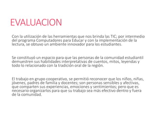 EVALUACION
Con la utilización de las herramientas que nos brinda las TIC; por intermedio
del programa Computadores para Educar y con la implementación de la
lectura, se obtuvo un ambiente innovador para los estudiantes.
Se constituyó un espacio para que las personas de la comunidad estudiantil
demuestren sus habilidades interpretativas de cuentos, mitos, leyendas y
todo lo relacionado con la tradición oral de la región.
El trabajo en grupo cooperativo, se permitió reconocer que los niños, niñas,
jóvenes, padres de familia y docentes; son personas sensibles y afectivas,
que comparten sus experiencias, emociones y sentimientos; pero que es
necesario organizarlos para que su trabajo sea más efectivo dentro y fuera
de la comunidad.
 