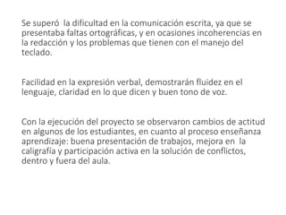 Se superó la dificultad en la comunicación escrita, ya que se
presentaba faltas ortográficas, y en ocasiones incoherencias en
la redacción y los problemas que tienen con el manejo del
teclado.
Facilidad en la expresión verbal, demostrarán fluidez en el
lenguaje, claridad en lo que dicen y buen tono de voz.
Con la ejecución del proyecto se observaron cambios de actitud
en algunos de los estudiantes, en cuanto al proceso enseñanza
aprendizaje: buena presentación de trabajos, mejora en la
caligrafía y participación activa en la solución de conflictos,
dentro y fuera del aula.
 