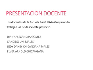 PRESENTACION DOCENTE
Los docentes de la Escuela Rural Mixta Guayacundo
Trabajan las tic desde este proyecto.
DIANY ALEXANDRA GOMEZ
CANDIDO UNI MALES
LEDY DANEY CHICANGANA MALES
ELVER ARNOLD CHICANGANA
 