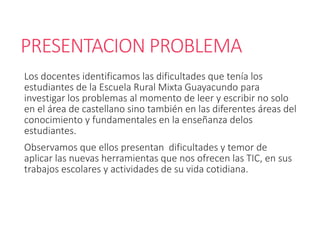 PRESENTACION PROBLEMA
Los docentes identificamos las dificultades que tenía los
estudiantes de la Escuela Rural Mixta Guayacundo para
investigar los problemas al momento de leer y escribir no solo
en el área de castellano sino también en las diferentes áreas del
conocimiento y fundamentales en la enseñanza delos
estudiantes.
Observamos que ellos presentan dificultades y temor de
aplicar las nuevas herramientas que nos ofrecen las TIC, en sus
trabajos escolares y actividades de su vida cotidiana.
 