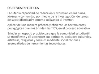 OBJETIVOS ESPECÍFICOS
Facilitar la capacidad de redacción y expresión en los niños,
jóvenes y comunidad por medio de la investigación de temas
de su cotidianidad y entorno utilizando el internet.
Aplicar de una manera práctica y eficiente las herramientas
pedagógicas que nos brindan las TICS, en el proceso educativo.
Brindar un espacio propicio para que la comunidad estudiantil
se manifieste y dé a conocer sus aptitudes, actitudes culturales,
artísticas, religiosas y sociales mediante socializaciones
acompañadas de herramientas tecnológicas.
 