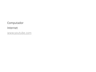 Computador
Internet
www.youtube.com
 