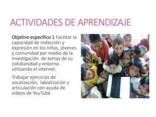 ACTIVIDADES DE APRENDIZAJE
Objetivo específico 1 Facilitar la
capacidad de redacción y
expresión en los niños, jóvenes
y comunidad por medio de la
investigación de temas de su
cotidianidad y entorno
utilizando el internet.
Trabajar ejercicios de
vocalización, labialización y
articulación con ayuda de
videos de YouTube
 