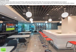 13
EXPERIENCE CENTER-
Beyond the reception area, visitors can access The Pub, a public space at the heart of this office. This zone has been carefully designed to suit a variety of
individual and group requirements and features a mixture of soft seating: individual lounge chairs, standing height benches with perching stools, high back sofas, individual
lounge chairs.
 