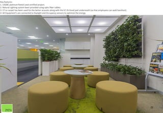 22
Key features:
1. USGBC platinum Rated Leed certified project.
2. Natural Lighting system been provided using optic fiber cables.
3. 27 oz carpet has been used for the better acoustic along with the 6.5 lb Good pad underneath (so that employees can walk barefoot).
4. All Equipment’s are connected to Daylight and Occupancy sensors to optimize the energy
 