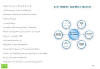 KEY FEATURES: BIM BASED DELIVERY
•Higher Accuracy of Design & Drawings.
•3d Construction Drawings and Details.
•Geometrical and Spatial relationship Analysis.
•Lighting Analysis.
•Energy Analysis.
•Parametric Information on Every Component.
• Faster Delivery of Design Documents and Project.
• Quantity output for BOQ.
•Effective Version Control
•Integrated Change Management
•Construction Process and Precedence Elucidation.
•Conflict and Clash Detection and correction at Design Stage.
•Fit-out Life Cycle Management
•Helps Client-PM-Contractor understand design better
43
 