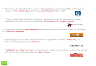 • The involvement is thorough. The drive is commendable. The dedication is heartening. And the professionalism is
impressive. -Pramod Deshmukh, Country Manager, Hewlett Packard for NSG and MCF.
• "Zyeta has created the most outstanding office space I have ever come across. We are proud that it has been
designated the best office for Thomson group globally. "Nandish Domlur. CEO Paprikaas Interactive.
• A tight budget, a seemingly impossible deadline. Not quite what any design team would call ideal. For Zyeta, no big
deal. - Mint-Wall Street Journal
• Zyeta has designed the best offices for Flextronics despite budget and time constrains. - Pradeep Vats, AGM
Properties Bharti Airtel, formerly with Flextronics
• A tight budget and a tighter time-frame not withstanding, the young brains at Zyeta Designs create an office suffused
with color and cheer for Montalvo in Bangalore.-Better Interiors
5
 