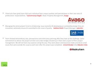 • I think you have great team that each individual have unique qualities and specialization in their own area of
professional responsibilities. “Subrahmanya Hegde” Head- Property Management, Avago
• Managing the whole project in terms of planning, issue resolution & developing an outstanding design they are
innovative, extremely sincere & committed to the cause of quality. Vaibhav Sheth Project Manager- sabmiller
• Team showed extraordinary zeal, perseverance and meticulous planning after they took up the challenge. Zyeta
commitment to deliver the project on time and under budget showed up in their every aspect of their project
management. We did not have any surprises along the way. They went above and beyond to make amends to small
issues that were outside the scope as well even after the project was completed. Umesh Biradar CEO, Rakuten India
6
 