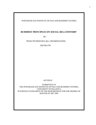 POSTGRADUATE INSTITUTE OF PALI AND BUDDHIST STUDIES 
BUDDHIST PRINCIPLES ON SOCIAL RELATIONSHIP 
BY 
PHAM THI MINH HOA (Rev: DHAMMANANDI) 
2003/MA/796 
AN ESSAY 
SUBMITTED TO 
THE POSTGRADUATE INSTITUTE OF PALI AND BUDDHIST STUDIES, 
UNIVERSITY OF KELANIYA 
IN PARTIAL FULFILLMENT OF THE REQUIREMENT FOR THE DEGREE OF 
MASTER OF ART 2003 
1 
 