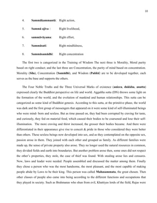 4. Sammākammantā: Right action, 
5. Sammā ajiva : Right livelihood, 
6. sammāvāyama: Right effort, 
7. Sammāsati: Right mindfulness, 
8. Sammāsamādhi: Right concentration 
10 
The first two is categorized in the Training of Wisdom The next three is Morality, Moral purity 
based on right conduct; and the last three are Concentration, the purity of mind based on concentration. 
Morality (Sila), Concentration (Samādhi), and Wisdom (Paññā) are to be developed together, each 
serves as the base and supports the others. 
The Four Noble Truths and the Three Universal Marks of existence (anicca, dukkha, anatta) 
expressed clearly the Buddhist perspective on life and world. Aggañña sutta (DN) throws some light on 
the formation of the world, and the evolution of mankind and human relationships. This sutta can be 
categorized as some kind of Buddhist genesis. According to this sutta, at the primitive phase, the world 
was dark and the first group of messengers that appeared on it were some kind of self-illuminated beings 
who were mind- born and sexless. But as time passed on, they had been corrupted by craving for taste, 
and curiously, they fed on material food, which caused their bodies to be coarsened and lose their self-illumination. 
The more craving and thirst increased, the grosser their bodies became. And there were 
differentiated in their appearance give rise to conceit & pride in those who considered they were better 
than others. These sexless beings now developed into sex, and as they contemplated on the opposite sex, 
passion arose in them. They joined with each other and grouped as family. As different families were 
made up, the sense of private property also arose. They no longer used the natural resources in common, 
they divided fields and earth into boundaries. But another problem arose then, some ones did not respect 
the other’s properties, they stole, the case of thief was found. With stealing arose lies and censures. 
Now, laws and leader were needed. People assembled and discussed the matter among them. Finally 
they chose a person who was the most handsome, the most pleasant, and the most capable of making 
people abide by Laws to be their king. This person was called Mahasammata, the great chosen. Then 
other classes of people also came into being according to the different functions and occupations that 
they played in society. Such as Brahmanas who shun from evil, Khattiyas lords of the field, Rajas were 
 