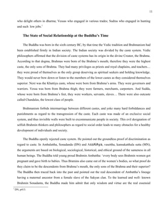 who delight others in dharma; Vessas who engaged in various trades; Sudras who engaged in hunting 
and such low jobs.7 
The State of Social Relationship at the Buddha’s Time 
The Buddha was born in the sixth century BC, by that time the Vedic tradition and Brahmanism had 
been established firmly in Indian society. The Indian society was divided by the caste system. Vedic 
philosophers affirmed that the division of caste systems has its origin in the divine Creator, the Brahma. 
According to that dogma, Brahmas were born of the Brahma’s mouth; therefore they were the highest 
caste, the only sons of Brahma. They had many privileges as priests and royal chaplains, and teachers… 
they were proud of themselves as the only group deserving as spiritual seekers and holding knowledge. 
They would never bow down or listen to the members of the lower castes as they considered themselves 
superior. Next was the Khattiya caste, whose were born from Brahma’s arms. They were governors and 
warriors. Vessa was born from Brahma thigh; they were farmers, merchants, carpenters. And Sudda, 
whose were born from Brahma’s feet, they were workers, servants, slaves… There were also outcaste 
called Chandalas, the lowest class of people. 
Brahmanism forbids intermarriage between different castes, and yoke many hard forbiddances and 
punishments as regard to the transgression of the caste. Each caste was made of an exclusive social 
system, and thus invisible walls were built to excommunicate people in society. This evil designation of 
selfish Brahmin thinkers and philosophers as regard to social order leads to many obstacles for a healthy 
development of individuals and society. 
The Buddha openly rejected caste system. He pointed out the groundless proof of discrimination as 
regard to caste. In Ambalattha, Sonadanda (DN) and AssAlAya, vasettha, kannakatthala sutta (MN), 
the arguments are based on biological, sociological, historical, and ethical ground of the sameness in all 
human beings. The Buddha told young proud Brahmin Ambattha: ‘every body sees Brahmin women got 
pregnant and gave birth to babies. Thus Bramins also came out of the women’s bodies, so what proof do 
they claim to be the descendents from Brahma’s mouth, the only sons of the Brahma and their superior? 
The Buddha then traced back into the past and pointed out the real descendent of Ambattha’s lineage 
having a maternal ancestor from a female slave of the Sakyan clan. To the learned and well- known 
Brahmin Sonadanta, the Buddha made him admit that only wisdom and virtue are the real essensial 
7 DN, p413. 
11 
 