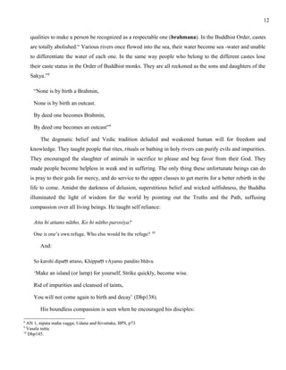 qualities to make a person be recognized as a respectable one (brahmana). In the Buddhist Order, castes 
are totally abolished.“ Various rivers once flowed into the sea, their water become sea -water and unable 
to differentiate the water of each one. In the same way people who belong to the different castes lose 
their caste status in the Order of Buddhist monks. They are all reckoned as the sons and daughters of the 
Sakya.”8 
“None is by birth a Brahmin, 
None is by birth an outcast. 
By deed one becomes Brahmin, 
By deed one becomes an outcast”9 
The dogmatic belief and Vedic tradition deluded and weakened human will for freedom and 
knowledge. They taught people that rites, rituals or bathing in holy rivers can purify evils and impurities. 
They encouraged the slaughter of animals in sacrifice to please and beg favor from their God. They 
made people become helpless in weak and in suffering. The only thing these unfortunate beings can do 
is pray to their gods for mercy, and do service to the upper classes to get merits for a better rebirth in the 
life to come. Amidst the darkness of delusion, superstitious belief and wicked selfishness, the Buddha 
illuminated the light of wisdom for the world by pointing out the Truths and the Path, suffusing 
compassion over all living beings. He taught self reliance: 
Atta hi attano nātho, Ko hi nātho parosiya? 
One is one’s own refuge, Who else would be the refuge? 10 
And: 
So karohi dipaṃ attano, Khippaṃ vAyamo pandito bhāva. 
‘Make an island (or lamp) for yourself, Strike quickly, become wise. 
Rid of impurities and cleansed of taints, 
You will not come again to birth and decay’ (Dhp138). 
His boundless compassion is seen when he encouraged his disciples: 
8 AN 1, nipata maha vagga; Udana and Itivuttaka, BPS, p73 
9 Vasala sutta. 
10 Dhp145. 
12 
 