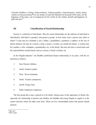 “Cārātha bhikkhave cārikaṃ, bahucanahitāya, bahujanasukhāya, lokanukampāya, atthāya hitāya 
sukhāya devāmanussānaṃ.” Go, oh, monks, to teach the Dhamma for the good of the many, for the 
happiness of the many, out of compassion for the world, for the welfare, benefit and happiness of 
gods and men.11” 
III Classification of Social Relationship 
Society is a collection of individuals. Thus the social relationships are the relations of individual to 
individual(s), individual to group(s), and group to groups. In how many ways a person may relate to 
others? A man may be a husband, a son, a father, a grandfather, a grandson, a nephew, in the way of 
family relations. He may be a citizen, a king, a master, a worker, etc outside the family. A woman may 
be a mother, a wife, a daughter, a grandmother, etc. in the family. She may also have a social status and 
the responsibilities outside family such as a citizen, a friend, a teacher, etc. 
In the Singalovadasutta12, the Buddha symbolized human relationships in six pairs, with the six 
directions as follows: 
1. East: Parents/ children, 
2. South: Teachers/ pupils, 
3. West: Wives/ husbands, 
4. North: Friends/ companions, 
5. Zenith: Clergy/ laity, 
6. Nadir: Employers/ employees. 
The first group that a man is placed in is his family. Being aware of the importance of family life, 
especially the relationship of parents and children, the Buddha told young Singala to regard it as the 
eastern direction where the light come from. These are five commendable duties that parents should 
perform: 
11 Mhv, p21 
12 DN31, p461 
13 
 
