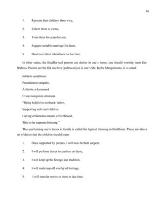 1. Restrain their children from vice, 
2. Exhort them to virtue, 
3. Train them for a profession, 
4. Suggest suitable marriage for them, 
5. Hand over their inheritance in due time. 
In other suttas, the Buddha said parents are deities in one’s home; one should worship them like 
Brahma. Parents are the fist teachers (pubbacariya) in one’s life. In the Mangalasutta, it is stated: 
mātāpitu upaṭṭhānaṃ 
Puttadārassa sangaho, 
Anākula ca kammanā 
Evaṃ mangalaṃ uttamaṃ. 
“Being helpful to mother& father, 
Supporting wife and children. 
Having a blameless means of livelihood, 
This is the supreme blessing.” 
Thus performing one’s duties in family is called the highest Blessing in Buddhism. These are also a 
set of duties that the children should learn: 
1. Once supported by parents, I will now be their support, 
2. I will perform duties incumbent on them, 
3. I will keep up the lineage and tradition, 
4. I will made myself worthy of heritage, 
5. I will transfer merits to them in due time. 
14 
 