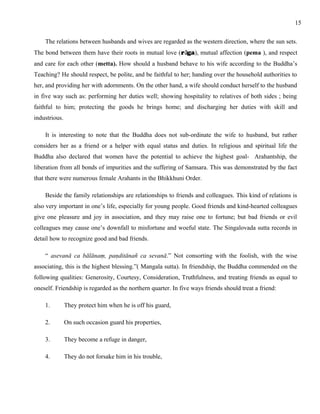 The relations between husbands and wives are regarded as the western direction, where the sun sets. 
The bond between them have their roots in mutual love (rāga), mutual affection (pema ), and respect 
and care for each other (metta). How should a husband behave to his wife according to the Buddha’s 
Teaching? He should respect, be polite, and be faithful to her; handing over the household authorities to 
her, and providing her with adornments. On the other hand, a wife should conduct herself to the husband 
in five way such as: performing her duties well; showing hospitality to relatives of both sides ; being 
faithful to him; protecting the goods he brings home; and discharging her duties with skill and 
industrious. 
It is interesting to note that the Buddha does not sub-ordinate the wife to husband, but rather 
considers her as a friend or a helper with equal status and duties. In religious and spiritual life the 
Buddha also declared that women have the potential to achieve the highest goal- Arahantship, the 
liberation from all bonds of impurities and the suffering of Samsara. This was demonstrated by the fact 
that there were numerous female Arahants in the Bhikkhuni Order. 
Beside the family relationships are relationships to friends and colleagues. This kind of relations is 
also very important in one’s life, especially for young people. Good friends and kind-hearted colleagues 
give one pleasure and joy in association, and they may raise one to fortune; but bad friends or evil 
colleagues may cause one’s downfall to misfortune and woeful state. The Singalovada sutta records in 
detail how to recognize good and bad friends. 
“ asevanā ca bālānaṃ, paṇditānañ ca sevanā.” Not consorting with the foolish, with the wise 
associating, this is the highest blessing.”( Mangala sutta). In friendship, the Buddha commended on the 
following qualities: Generosity, Courtesy, Consideration, Truthfulness, and treating friends as equal to 
oneself. Friendship is regarded as the northern quarter. In five ways friends should treat a friend: 
1. They protect him when he is off his guard, 
2. On such occasion guard his properties, 
3. They become a refuge in danger, 
4. They do not forsake him in his trouble, 
15 
 