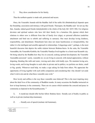 5. They show consideration for his family. 
Thus the northern quarter is made safe, protected and secure. 
Once, the Venerable Ananda told the Buddha: half of the noble life (Brahmācāriya) depends upon 
the friendship, association and intimacy with good friends. Thereupon, the Buddha said: ‘do not say like 
that, Ananda, indeed good friends (kalyāyāmittā) is the whole of the holy life’ (D.N 180). For religious 
devotees and spiritual seekers who have left their family for a homeless life, (pema) which their 
relations to others now is different from that of family love (rāga), or personal affection (underline 
attachment and bind one to rebirth and suffering in samsara). One must develop loving kindness, 
responsibility, and detachment. Detachment here does not mean heartlessness or irresponsibility, but 
rather it is the intelligent and sensible approach to relationships. Culagosinga sutta13, perhaps, is the most 
beautiful discourse that depicts the noble relation between Brahma-farers. In the sutta, the Venerable 
Anuruddha, the Venerable Kimbila, the Venerable Nandiya lived together in a forest near Kosambi city. 
On being asked by the Buddha how they live in concord, seeking spiritual development, the Venerable 
Anuruddha answered:’ surely, venerable sir, we are living in concord, with mutual appreciation, without 
disputing, blending like milk and water, viewing each other with kindly eyes. We maintain loving acts, 
loving words, and loving thoughts to each other in private and in publics; we perform our duties, small 
or big, quietly. Whenever need help, we make a sign asking for help from others. We appreciate the 
opportunity of living together with such noble companions and considering that: why should I set aside 
what I wish to do and do what these venerable ones wish.” 
How lovely and selfless is the way these venerable ones behaved! This is the most inspiring story 
about the ideal lives of the community of Buddhist monks. In many occasions the Buddha instructed on 
how to keep harmony in the community. There are six causes which maintain the concord and peace in 
community as depicted in the Kosambiyasutta; 14 
1. A monk/nun should offer his/her fellow Brahma farers friendly acts of bodily in public as 
well as in private (mettaṃ kāya kammaṃ), 
2. ... friendly acts of speech (mettaṃ vācī kammaṃ), 
13 M31, p301 
14 M48, p322 
16 
 
