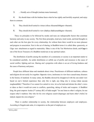 3. ... friendly acts of thought (mettaṃ mano kammaṃ), 
4. He should share with his brahma farers what he has rightly and lawfully acquired, and enjoy 
them in common. 
5. They should dwell united in virtues (sīlesu sīlasamaGññāgato viharanti). 
6. They should dwell united in view (diṭṭhiya diṭṭhisamaññāgato viharanti). 
These six principles to be followed by monks and nuns are indispensable factors that constitute 
harmony and unity in any society. The first three principles, kind acts, kind words, and kind thoughts to 
each other are the best glue for every relationship, for without them there would be no more pleasure 
and progress in association. Next is the act of sharing, in Buddhist terms it is called dāna- generosity, or 
Cāga- non- attachment as regard to materiality. Dāna is one of the Ten Meritorious deeds, and Caga is 
one of the Seven Treasures of a Buddhist monk/nun or any spiritual seeker. 
The distribution of profits among the members of a community or society is an important matter to 
be considered carefully. An unfair distribution or selfish use of profits and resources is the cause of 
social conflict, fighting and war. Sharing one’s properties with others is an act of loving kindness and 
the cause of harmony and peace. 
People have different ideas and standards about virtue. Practitioners of different traditions, cultures 
and religions do not easily live together. Opposite views, intolerance in view have caused many disasters 
in the history of mankind. In many suttas, the Buddha showed his disapproval with the one-sided view 
based on one’s limited experience that; only this is right, any thing else is wrong (idaṃ saccaṃ 
moghanaññāti).15Therefore if we cannot live united in view, let us be kind and tolerate the other’s views 
or ideas so that it would not come to conflicts, quarreling, taking of sticks and weapons. A Buddhist 
king, the great emperor Asoka (3rd century BC) of India taught:” let one listen to other’s religion, let one 
respect other’s tradition. One who for his own religious search disparages and harm other’s belief, he 
indeed, impairs his own religion.” 
There is another relationship in society, the relationship between employers and employees. 
According to Singalovada sutta, it is imperative on the part of employers as: 
15 M136, p1063 
17 
 