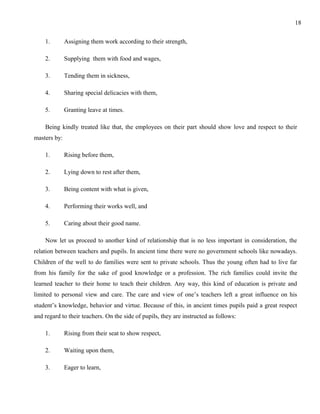 1. Assigning them work according to their strength, 
2. Supplying them with food and wages, 
3. Tending them in sickness, 
4. Sharing special delicacies with them, 
5. Granting leave at times. 
Being kindly treated like that, the employees on their part should show love and respect to their 
masters by: 
1. Rising before them, 
2. Lying down to rest after them, 
3. Being content with what is given, 
4. Performing their works well, and 
5. Caring about their good name. 
Now let us proceed to another kind of relationship that is no less important in consideration, the 
relation between teachers and pupils. In ancient time there were no government schools like nowadays. 
Children of the well to do families were sent to private schools. Thus the young often had to live far 
from his family for the sake of good knowledge or a profession. The rich families could invite the 
learned teacher to their home to teach their children. Any way, this kind of education is private and 
limited to personal view and care. The care and view of one’s teachers left a great influence on his 
student’s knowledge, behavior and virtue. Because of this, in ancient times pupils paid a great respect 
and regard to their teachers. On the side of pupils, they are instructed as follows: 
1. Rising from their seat to show respect, 
2. Waiting upon them, 
3. Eager to learn, 
18 
 