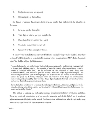 4. Performing personal services, and 
5. Being attentive to the teaching. 
On the part of teachers, they are expected to love and care for their students with the father love in 
five ways: 
1. Love and care for their safety, 
2. Train them in what he had been trained well, 
3. Make them firm in what they have learnt, 
4. Constantly instruct them in every art, 
5. Speak well of them among their friends. 
It is noteworthy that obedience, especially blind faith, is not encouraged by the Buddha. Elsewhere 
he himself told his disciples to investigate his teaching before accepting them (M47). In the Kesamutti 
sutta,16 the Buddha advised the Kalamas thus: 
“Listen, Kalamas, be not misled by revelation (mā anussavena), or by tradition (mā paramparāya), 
or hearsay (mā itikirāya), nor by the authority of sacred texts (mā piṭakasampadānena ), not by 
reason of logic(mā takka hetu), nor by reflection on and approval of some theory (mā 
akaraparivitakkena), nor because it gratifies to one’s view (mā diṭṭhi nijjhanekkhantiya), nor 
because of personal trust (mā bhabbarupatāya), nor by reason that the recluse is our teacher (mā 
samaño no garu). But Kalamas, when you know for yourselves these things are unwholesome, 
blameworthy, and censured by the wise; these things if practiced and observed are conduce to loss 
and sorrow, then indeed, you should reject them. 
But if at any time you know by yourselves these thing are wholesome, blameless, and praised by the 
wise, these thing can put into practice and conduce to welfare and happiness, then Kalamas, do you 
accept and abide by therein.” 
This attitude to teaching and philosophy is unique liberation in the history of religions and ideas. 
These ten points of investigation give no room for dogmatic and slavish belief, nor is emotional 
adjustment or one-sided view to be trusted. One has the free will to choose what is right and wrong, 
observes and experiences it in order to know the outcome. 
16 AN,P… 
19 
 