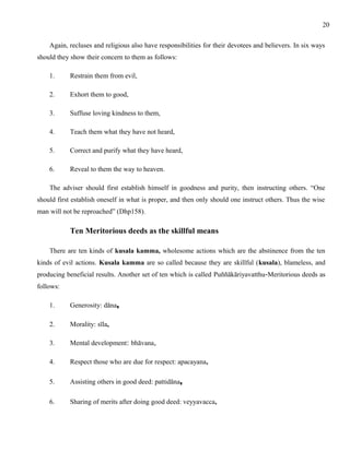 Again, recluses and religious also have responsibilities for their devotees and believers. In six ways 
should they show their concern to them as follows: 
1. Restrain them from evil, 
2. Exhort them to good, 
3. Suffuse loving kindness to them, 
4. Teach them what they have not heard, 
5. Correct and purify what they have heard, 
6. Reveal to them the way to heaven. 
The adviser should first establish himself in goodness and purity, then instructing others. “One 
should first establish oneself in what is proper, and then only should one instruct others. Thus the wise 
man will not be reproached” (Dhp158). 
Ten Meritorious deeds as the skillful means 
There are ten kinds of kusala kamma, wholesome actions which are the abstinence from the ten 
kinds of evil actions. Kusala kamma are so called because they are skillful (kusala), blameless, and 
producing beneficial results. Another set of ten which is called Puññākāriyavatthu-Meritorious deeds as 
follows: 
1. Generosity: dāna, 
2. Morality: sīla, 
3. Mental development: bhāvana, 
4. Respect those who are due for respect: apacayana, 
5. Assisting others in good deed: pattidāna, 
6. Sharing of merits after doing good deed: veyyavacca, 
20 
 