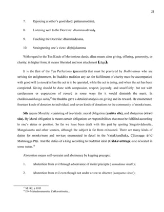 7. Rejoicing at other’s good deed: pattanumodānā, 
8. Listening well to the Doctrine: dhammassāvanā, 
9. Teaching the Doctrine: dhammadesana, 
10. Straingtening one’s view: diṭṭhijukamma 
With regard to the Ten Kinds of Meritorious deeds, dāna means alms giving, offering, generosity, or 
charity; in higher form, it means liberated and non attachment (cāga). 
It is the first of the Ten Perfections (paramitā) that must be practiced by Bodhisattvas who are 
striving for enlightenment. In Buddhist tradition any act for fulfillment of charity must be accompanied 
with good will (cetana) before the act is to be operated, while the act is doing, and when the act has been 
completed. Giving should be done with compassion, respect, joyously, and unselfishly, but not with 
carelessness or expectation of reward in some ways for it would diminish the merit. In 
Dakkhinavibhanga sutta,17 the Buddha gave a detailed analysis on giving and its reward. He enumerated 
fourteen kinds of donation to individual, and seven kinds of donations to the community of monks/nuns. 
Sila means Morality, consisting of two kinds: moral obligation (caritta sila), and abstention (virati 
sila). By Moral obligation is meant certain obligations or responsibilities that must be fulfilled according 
to one’s status or position. So far we have been dealt with this part by quoting Singalovādasutta, 
Mangalasutta and other sources, although the subject is far from exhausted. There are many kinds of 
duties for monks/nuns and novices enumerated in detail in the Vattakhandhaka, Cūlavagga and 
Mahāvagga Pāḷi. And the duties of a king according to Buddhist ideal (Cakkavattiraja) also revealed in 
some suttas.18 
Abstention means self-restraint and abstinence by keeping precepts: 
1. Abstention from evil through observance of moral precepts ( samadana virati ); 
2. Abstention from evil even though not under a vow to observe (sampatta virati); 
17 M 142, p 1103 
18 DN-Mahadassanasutta, Cakkavattisutta,.. 
21 
 