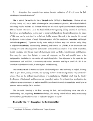 3. Abstention from unmeritorious actions through eradication of all evil roots by Path 
knowledges (samuccheda virati)19. 
Sila is second Parami in the list of Paramis to be fulfilled by Bodhisattas. If dāna (giving, 
offering, charity, etc.) makes social relationships be come smooth and pleasant, Sila makes individuals 
and society become beautiful and cultured, but they are still just in superficial level when compared with 
Bhāvanā-mental cultivation. As it has been stated at the beginning, society consists of individuals; 
therefore, a good and cultured society must be comprised of good and disciplined members. By means 
of Sila one can be restrained in verbal and bodily actions, Bhāvanā is the exercise for mental 
development or the training of mind. Bhāvanā consists of Calm meditation (samatha), and Insight 
meditation (vipassana). Vipassana literally means seeing in different ways; this indicates seeing things 
as impermanent (anicca), unsatisfactory (dukkha), and void of self (anatta). Calm meditation helps 
calming down and subsiding mental defilement’s and superfluous activities of the mind, meanwhile, 
Insight penetrated into the real nature of phenomena (mind and body). Enlightenment and liberation 
from samsAra come from Insight, by means of vipassana, but Sila and samādhi serve as the 
indispensable foundation for the arising of insight knowledge. Thus Bhavana is the means for the 
refinement of each individual. A community or society, no matter how big or small it is, if it is the 
collection of refined individuals, it is the highest cultured society. 
The next Four Kinds of Meritorious deeds are respecting those who are worthy of respect, assisting 
others in good deeds, sharing of merits, and rejoicing at other’s merit-making are also very constructive 
actions. They are the different manifestations of sympathetic-joy (Mudita) which help the healthy 
development of individuals and harmony and concord of society. For without these good actions the 
collection (group, community, or society) would become in-cohesion and the association would give no 
pleasure, security and joy for its members. 
The last three, listening to the Law, teaching the Law, and straightening one’s view aim at 
understanding laws, dispensing dhamma knowledge, and making correct attitude. They are necessary 
for the spiritual growth of individuals as well as the progress of society. 
Pañcasīla-The Five Precepts as the basic moral law 
19 According to the Dictionary of Buddhist terms, Yangon, Myanmar. 
22 
 
