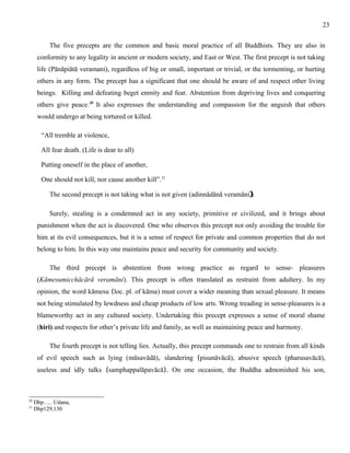 The five precepts are the common and basic moral practice of all Buddhists. They are also in 
conformity to any legality in ancient or modern society, and East or West. The first precept is not taking 
life (Pānāpiātā veramani), regardless of big or small, important or trivial, or the tormenting, or hurting 
others in any form. The precept has a significant that one should be aware of and respect other living 
beings. Killing and defeating beget enmity and fear. Abstention from depriving lives and conquering 
others give peace.20 It also expresses the understanding and compassion for the anguish that others 
would undergo at being tortured or killed. 
“All tremble at violence, 
All fear death. (Life is dear to all) 
Putting oneself in the place of another, 
One should not kill, nor cause another kill”.21 
The second precept is not taking what is not given (adinnādānā veramāni). 
Surely, stealing is a condemned act in any society, primitive or civilized, and it brings about 
punishment when the act is discovered. One who observes this precept not only avoiding the trouble for 
him at its evil consequences, but it is a sense of respect for private and common properties that do not 
belong to him. In this way one maintains peace and security for community and society. 
The third precept is abstention from wrong practice as regard to sense- pleasures 
(Kāmesumicchācārā veramāni). This precept is often translated as restraint from adultery. In my 
opinion, the word kāmesu (loc. pl. of kāma) must cover a wider meaning than sexual pleasure. It means 
not being stimulated by lewdness and cheap products of low arts. Wrong treading in sense-pleasures is a 
blameworthy act in any cultured society. Undertaking this precept expresses a sense of moral shame 
(hiri) and respects for other’s private life and family, as well as maintaining peace and harmony. 
The fourth precept is not telling lies. Actually, this precept commands one to restrain from all kinds 
of evil speech such as lying (mūsavādā), slandering (pisunāvācā), abusive speech (pharusavācā), 
useless and idly talks (samphappalāpavācā). On one occasion, the Buddha admonished his son, 
20 Dhp….. Udana, 
21 Dhp129,130 
23 
 