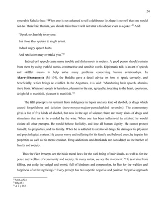 venerable Rahula thus: “When one is not ashamed to tell a deliberate lie, there is no evil that one would 
not do. Therefore, Rahula, you should train thus: I will not utter a falsehood even as a joke.”22 And: 
“Speak not harshly to anyone, 
For those thus spoken to might retort. 
Indeed angry speech hurts, 
And retaliation may overtake you.”23 
Indeed evil speech cause many trouble and disharmony in society. A good person should restrain 
from them by using truthful words, constructive and sensible words. Diplomatic talk is an art of speech 
and skillful means to help solve many problems concerning human relationships. In 
Akaravibhangasutta (M 139), the Buddha gave a detail advice on how to speak correctly, and 
beneficially, which brings no conflict. In the Anguttara, it is said: ’Abandoning hash speech, abstains 
there from. Whatever speech is harmless, pleasant to the ear, agreeable, touching to the heart, courteous, 
delightful to manifold, pleasant to manifold.’24 
The fifth precept is to restraint from indulgence in liquor and any kind of alcohol, or drugs which 
caused forgetfulness and delusion (sura-meraya-majjam-pamadaṭṭhānā veramāni). The commentary 
gives a list of five kinds of alcohol, but now in the age of science, there are many kinds of drugs and 
stimulants that are to be avoided by the wise. When one has been influenced by alcohol, he would 
violate all other precepts. He would behave foolishly, and lose all human dignity. He cannot protect 
himself, his properties, and his family. When he is addicted to alcohol or drugs, he damages his physical 
and psychological system. He causes worry and suffering for his family and beloved ones, he impairs his 
properties as well as his moral conduct. Drug-addictions and drunkards are considered as the burden of 
family and society. 
Thus the Five Precepts are the basic moral laws for the well being of individuals, as well as for the 
peace and welfare of community and society. In many suttas, we see the statement: “He restrains from 
killing, put aside the cudgel and sword; full of kindness and compassion, he live for the welfare and 
happiness of all living beings.” Every precept has two aspects: negative and positive. Negative approach 
22 M61, p524 
23 Dhp113 
24 A I, p 182 
24 
 