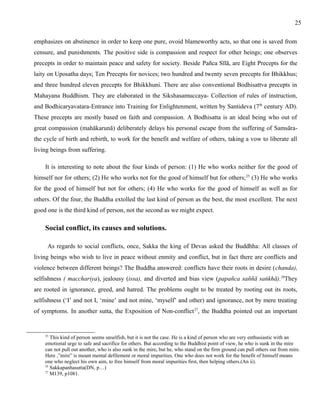 25 
emphasizes on abstinence in order to keep one pure, ovoid blameworthy acts, so that one is saved from 
censure, and punishments. The positive side is compassion and respect for other beings; one observes 
precepts in order to maintain peace and safety for society. Beside Pañca Sīlā, are Eight Precepts for the 
laity on Uposatha days; Ten Precepts for novices; two hundred and twenty seven precepts for Bhikkhus; 
and three hundred eleven precepts for Bhikkhuni. There are also conventional Bodhisattva precepts in 
Mahayana Buddhism. They are elaborated in the Sikshasamuccaya- Collection of rules of instruction, 
and Bodhicaryavatara-Entrance into Training for Enlightenment, written by Santideva (7th century AD). 
These precepts are mostly based on faith and compassion. A Bodhisatta is an ideal being who out of 
great compassion (mahākarunā) deliberately delays his personal escape from the suffering of Samsāra-the 
cycle of birth and rebirth, to work for the benefit and welfare of others, taking a vow to liberate all 
living beings from suffering. 
It is interesting to note about the four kinds of person: (1) He who works neither for the good of 
himself nor for others; (2) He who works not for the good of himself but for others;25 (3) He who works 
for the good of himself but not for others; (4) He who works for the good of himself as well as for 
others. Of the four, the Buddha extolled the last kind of person as the best, the most excellent. The next 
good one is the third kind of person, not the second as we might expect. 
Social conflict, its causes and solutions. 
As regards to social conflicts, once, Sakka the king of Devas asked the Buddhha: All classes of 
living beings who wish to live in peace without enmity and conflict, but in fact there are conflicts and 
violence between different beings? The Buddha answered: conflicts have their roots in desire (chanda), 
selfishness ( macchariya), jealousy (issa), and diverted and bias view (papañca saññā saṅkhā).26They 
are rooted in ignorance, greed, and hatred. The problems ought to be treated by rooting out its roots, 
selfishness (‘I’ and not I, ‘mine’ and not mine, ‘myself’ and other) and ignorance, not by mere treating 
of symptoms. In another sutta, the Exposition of Non-conflict27, the Buddha pointed out an important 
25 This kind of person seems unselfish, but it is not the case. He is a kind of person who are very enthusiastic with an 
emotional urge to safe and sacrifice for others. But according to the Buddhist point of view, he who is sunk in the mire 
can not pull out another, who is also sunk in the mire, but he, who stand on the firm ground can pull others out from mire. 
Here ,”mire” is meant mental defilement or moral impurities. One who does not work for the benefit of himself means 
one who neglect his own aim, to free himself from moral impurities first, then helping others.(An ii). 
26 Sakkapanhasutta(DN, p…) 
27 M139, p1081. 
 
