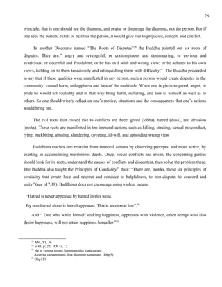 principle, that is one should see the dhamma, and praise or disparage the dhamma, not the person. For if 
one sees the person, extols or belittles the person, it would give rise to prejudice, conceit, and conflict. 
In another Discourse named “The Roots of Disputes”28 the Buddha pointed out six roots of 
disputes. They are:” angry and revengeful; or contemptuous and domineering; or envious and 
avaricious; or deceitful and fraudulent; or he has evil wish and wrong view; or he adheres to his own 
views, holding on to them tenaciously and relinquishing them with difficulty.” The Buddha proceeded 
to say that if these qualities were manifested in any person, such a person would create disputes in the 
community, caused harm, unhappiness and loss of the multitude. When one is given to greed, anger, or 
pride he would act foolishly and in that way bring harm, suffering, and loss to himself as well as to 
others. So one should wisely reflect on one’s motive, situations and the consequences that one’s actions 
would bring out. 
The evil roots that caused rise to conflicts are three: greed (lobha), hatred (dosa), and delusion 
(moha). These roots are manifested in ten immoral actions such as killing, stealing, sexual misconduct, 
lying, backbiting, abusing, slandering, coveting, ill-will, and upholding wrong view 
Buddhism teaches one restraint from immoral actions by observing precepts, and more active, by 
exerting in accumulating meritorious deeds. Once, social conflicts has arisen, the concerning parties 
should look for its roots, understand the causes of conflicts and discontent, then solve the problem there. 
The Buddha also taught the Principles of Cordiality29 thus: “There are, monks, these six principles of 
cordiality that create love and respect and conduce to helpfulness, to non-dispute, to concord and 
unity.”(see p17,18). Buddhism does not encourage using violent means. 
“Hatred is never appeased by hatred in this wold. 
By non-hatred alone is hatred appeased. This is an eternal law”.30 
And “ One who while himself seeking happiness, oppresses with violence, other beings who also 
desire happiness, will not attain happiness hereafter.”31 
28 AN , VI, 36 
29 M48, p322; AN vi, 12 
30 Na hi verena verani.Sammantidha kuda caram. 
Averena ca sammanti. Esa dhammo sanantaro. (Dhp5) 
31 Dhp131 
26 
 