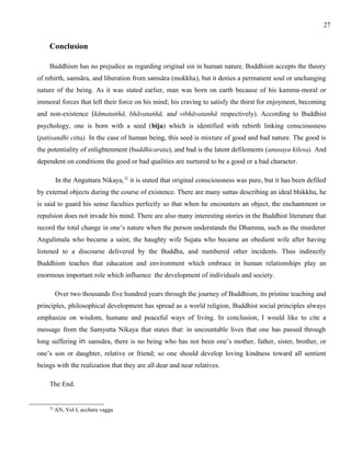 Conclusion 
Buddhism has no prejudice as regarding original sin in human nature. Buddhism accepts the theory 
of rebirth, samsāra, and liberation from samsāra (mokkha), but it denies a permanent soul or unchanging 
nature of the being. As it was stated earlier, man was born on earth because of his kamma-moral or 
immoral forces that left their force on his mind; his craving to satisfy the thirst for enjoyment, becoming 
and non-existence (kāmataṅhā, bhāvataṅhā, and vibhāvatanhā respectively). According to Buddhist 
psychology, one is born with a seed (bija) which is identified with rebirth linking consciousness 
(patisandhi citta). In the case of human being, this seed is mixture of good and bad nature. The good is 
the potentiality of enlightenment (buddhicarata), and bad is the latent defilements (anusaya kilesa). And 
dependent on conditions the good or bad qualities are nurtured to be a good or a bad character. 
In the Anguttara Nikaya,32 it is stated that original consciousness was pure, but it has been defiled 
by external objects during the course of existence. There are many suttas describing an ideal bhikkhu, he 
is said to guard his sense faculties perfectly so that when he encounters an object, the enchantment or 
repulsion does not invade his mind. There are also many interesting stories in the Buddhist literature that 
record the total change in one’s nature when the person understands the Dhamma, such as the murderer 
Angulimala who became a saint, the haughty wife Sujata who became an obedient wife after having 
listened to a discourse delivered by the Buddha, and numbered other incidents. Thus indirectly 
Buddhism teaches that education and environment which embrace in human relationships play an 
enormous important role which influence the development of individuals and society. 
Over two thousands five hundred years through the journey of Buddhism, its pristine teaching and 
principles, philosophical development has spread as a world religion, Buddhist social principles always 
emphasize on wisdom, humane and peaceful ways of living. In conclusion, I would like to cite a 
message from the Samyutta Nikaya that states that: in uncountable lives that one has passed through 
long suffering in samsāra, there is no being who has not been one’s mother, father, sister, brother, or 
one’s son or daughter, relative or friend; so one should develop loving kindness toward all sentient 
beings with the realization that they are all dear and near relatives. 
The End. 
32 AN, Vol I, acchara vagga 
27 
 