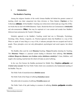 I. Introduction: 
The Buddha’s Teaching 
Among the religious founders of the world, Gotama Buddha left behind the greatest content of 
teaching which was latter categorized into three divisions or Three Baskets (Tipitaka) or Five 
Collections (nikāya). All the Buddha’s Teaching was written down which made up a huge file of fifty-two 
books that are deal with 84000 dhammas- Topics. Beside that there are Commentaries (Atthakathā) 
and sub-commentaries (Tika). One may be surprised at it vast content and wonder how Buddha’s 
followers learn and practice the Teacher’s Messages! 
Scholarly approach to the Buddha’s Teaching would lead one to Philosophy, Psychology, 
Sociology, Ethic, History, Linguistic, etc. Practical approach claims that Buddhism is a way of life. 
When we speak of some thing as a way of life, it indicates principles that are accepted and lived by 
people. These principles cover not only philosophical, psychological and social aspects, but ethical 
value. 
The Buddha often used the word Dhamma-Teaching, Vinaya-Discipline denoting his Teaching. 
This Dhamma- Vinaya is a practical system leading to liberation from suffering. Ehi bhikkhū, 
svākhato Bhagavato dhammo cara brahma cariya dukkhassa antakiriya1- Come, bhikkhus, well 
taught is this teaching, lead the holy life which will make an end of suffering. 
In the very first Sermon the Buddha proclaimed his Middle Way (Majjhima piṭipada) and 
(Cattari ariya saccani) The Four Noble Truths which were considered as the fundamental teaching of 
the Buddha. They are: 
The Noble Truth of unsatisfactoriness (Dukkha sacca) 
The Noble Truth of the Origin of suffering (Samudaya sacca) 
The noble truth of cessation of suffering (Niroddha sacca) and 
The Noble Truth of the path leading to cessation of suffering (Dukkha paṭipada niroddha-sacca). 
1 Dhammacakkapavattanasutta, 
3 
 