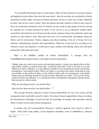 No one doubts that human being is a social species. Man was born alone but for security, pleasure 
and happiness he joins others. How does this come about? Since he was born, he was placed in a family 
consisting of mother, father, and may be brothers and sisters. He has, in some way or other, influenced 
by them. Later on he is sent to school. There are teachers and other students to whom in due course he 
has to be accustomed. During his course of existence, he joins small or large groups of society, leaving 
his influence on, or being influenced by them. In this way he is not an absolutely isolated island. 
Associations and intimacies do not always provide security, pleasure and joy; but confusions, upsets and 
conflicts are also bound to arise. Man must learn how to live harmoniously and happily among his 
fellows and his environment. Positive religious and ethical teaching is this art of living with wise 
reflection, understanding, toleration and responsibilities. Otherwise, if man just lives according to his 
instinctive nature and impulsion, it would lead to many conflicts and suffering within each individual, 
among other individuals and society. 
What is the Buddhist attitude on human relationships? A message from the 
Ambalaṭṭhikārahulovādasutta throws some light on moral responsibility: 
“Rahula, when you wish to do an action with the body (speech, or mind), you should reflect on that 
same bodily (verbal, or mental) action thus: would this action that I wish to do lead to my own 
affliction, to other’s affliction, or to the affliction of both? Is it an unwholesome action with painful 
consequences, with painful results? When you reflect, if you know this action would lead to your 
own conflict, or the conflict of others, or the conflict of both, with evil consequences, with painful 
results, then you definitely should not do such an action. But when you reflect if you see the action 
would not lead to any affliction, it is a wholesome action with pleasant consequence, pleasant result, 
then you may do such an action. 
While you are doing an action, you should reflect… 
After you have done an action, you should reflect…”2’ 
This message obviously expresses a sense of moral responsibility for one’s own actions and the 
consequences that would affect oneself or others. This sense of moral responsibility is base on wisdom, 
the discriminative knowledge of good and bad, the knowledge of morality and immorality; and the 
ability to reflect on each action and its consequences. 
In another sutta, the Loving-kindness Discourse, a positive approach with concern to others is 
taught: “mātā yathā niyaṃ puttaṃ. Ayusā ekaputtaṃ anurakkhe, evam pi sabbabhūtesu, mānasaṃ 
2 M61, p524 
5 
 