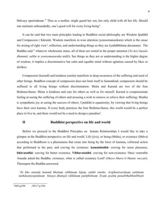 bhāvaye aparimānaṃ.” Thus as a mother, might guard her son, her only child with all her life. Should 
one maintain unboundedly, one’s good will for every living being”. 
It can be said that two main principles leading to Buddhist social philosophy are Wisdom (paññā) 
and Compassion ( Kārunā). Wisdom manifests in wise attention (yonisomanasikara) which is the cause 
for arising of right view3, reflection, and understanding things as they are (yathābhūtaṃ dassanaṃ). The 
Buddha said:” whatever wholesome states, all of them are rooted in the proper attention (Ye keci kusala 
dhammā, sabbe te yonisomanaraka mūlā). See things as they are or understanding is the higher degree 
of wisdom, it implies a discriminative but calm and equable mind without agitation caused by likes or 
dislikes. 
Compassion (karunā) and kindness (metta) manifests in deep awareness of the suffering and need of 
other beings. Buddhist concept of compassion does not limit itself to humankind, compassion should be 
suffused to all living beings without discrimination. Metta and Karunā are two of the four 
Brahmaviharas: Metta is kindness and care for others as well as for oneself; Karunā is compassionate 
feeling at seeing the suffering of others and arousing a wish to remove or relieve their suffering; Mudita 
is sympathetic joy at seeing the success of others; Upekkhā is equanimity, by viewing that living beings 
have their own kamma. If every body practices the four Brahmaviharas, this world would be a perfect 
place to live in, and there would not be a need to design a paradise! 
II Buddhist perspective on life and world 
Before we proceed to the Buddhist Principles on human Relationships I would like to take a 
glimpse at the Buddhist perspective on life and world. Life (jiva), or being (bhūta), or existence (bhāva) 
according to Buddhism is a phenomena that come into being by the force of kamma, volitional action 
that performed in the past, and craving for existence: kammātaṅhā- craving for sense pleasures, 
bhāvataṅhā- craving for better existence, Vibhavataṅhā- craving for non-existence. Once venerable 
Ananda asked the Buddha: existence, what is called existence Lord? (bhavo bhavo’ti bhante vuccati). 
Thereupon the Buddha answered: 
“Iti kho ananda kammā khettaṃ viññānaṃ bijaṃ, taṅhā sineho. Avijjhanivarānaṃ sattānaṃ 
tanhāsamyojanānaṃ hinaya dhatuyā viññānaṃ patiṭṭhitīnaṃ. Evaṃ ayatiṃ punabbhabhinibbatti 
3 M43,p390 , M117,p 934 
6 
 