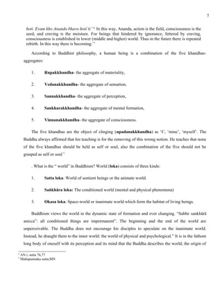 hoti. Evam kho Anando bhavo hoti’ti’’4 In this way, Ananda, action is the field, consciousness is the 
seed, and craving is the moisture. For beings that hindered by ignorance, fettered by craving, 
consciousness is established in lower (middle and higher) world. Thus in the future there is repeated 
rebirth. In this way there is becoming.’’ 
According to Buddhist philosophy, a human being is a combination of the five khandhas-aggregates: 
1. Rupakkhandha- the aggregate of materiality, 
2. Vedanakkhandha- the aggregate of sensation, 
3. Sannakkhandha- the aggregate of perception, 
4. Sankharakkhandha- the aggregate of mental formation, 
5. Vinnanakkhandha- the aggregate of consciousness. 
The five khandhas are the object of clinging (upadanakkhandha) as ‘I’, ‘mine’, ‘myself’. The 
Buddha always affirmed that his teaching is for the removing of this wrong notion. He teaches that none 
of the five khandhas should be held as self or soul, also the combination of the five should not be 
grasped as self or soul 5 
. What is the “ world” in Buddhism? World (loka) consists of three kinds: 
1. Satta loka: World of sentient beings or the animate world. 
2. Saṅkhāra loka: The conditioned world (mental and physical phenomena) 
3. Okasa loka: Space-world or inanimate world which form the habitat of living beings. 
Buddhism views the world in the dynamic state of formation and ever changing. “Sabbe sankhārā 
anicca”: all conditioned things are impermanent”. The beginning and the end of the world are 
unperceivable. The Buddha does not encourage his disciples to speculate on the inanimate world. 
Instead, he draught them to the inner world: the world of physical and psychological.” It is in the fathom 
long body of oneself with its perception and its mind that the Buddha describes the world, the origin of 
4 AN i, sutta 76,77 
5 Mahapunnaka sutta,MN 
7 
 