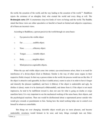 the world, the cessation of the world, and the way leading to the cessation of the world.”6. Buddhism 
rejects the existence of an almighty God, who created the world and every thing at will. The 
Brahmajala sutta (DN 1) enumerates sixty-two kinds of views on beings and the world. The Buddha 
stated that these views are either speculative or fanciful or based on limited and subjective experience, 
all of them are incorrect views. 
According to Buddhism, a person perceives the world through six sense bases: 
o Eye perceive the visible object 
o Ear …………….audible object. 
o Nose …………..olfactory object. 
o Tongue…………testable object. 
o Body…………..tangible object. 
o Mind perceives cognizable objects. 
When the eye and visible object come into contact, eye-consciousness arises, there is no need for 
interference of a divine-object (God or Brahma). Similar is the way of other sense organs in their 
respective fields (visaya). In that way a person relates to the world; the process would run on like this: if 
the object is attractive and agreeable, he likes it (taṅhā arises), wants to seize it in order to have it longer 
and intensify the pleasure (upādāna), and have it (bhāva); if the object is undesirable and ugly, he 
dislikes it (dosa), wants it to be destroyed (vibhāvataṅhā), and shuns from it; if the object is not much 
impressive, he tend to be indifferent toward it, does not care for what is going on (moha or avijja 
manifests here). It is very important to see the mechanical working of the sense bases, their objects, and 
the psychological reactions. Then one would be disillusioned about a supernatural power outside who 
would give rewards or punishments to him. Seeing how the mind working helps one to control over 
himself in whatever controllable. 
But things are ever changing: desirable object would give no more pleasure, and become 
undesirable; sweetness would ferment to be sour; and tasty things overnight turn out bitter. 
6 Udana, p… 
8 
 