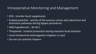 Intraoperative Monitoring and Management
• EEG : monitor burst suppression
• Evoked potential : activity of the sensory cortex and subcortical and
brainstem pathways during bypass procedures
• Mild hypothermic : 34-36 C
• Thiopental : cerebral protection during transient focal ischemia
• Local intraluminal anticoagulant irrigation is used
• Do not use systemic heparin
 