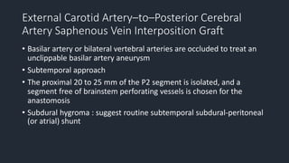 External Carotid Artery–to–Posterior Cerebral
Artery Saphenous Vein Interposition Graft
• Basilar artery or bilateral vertebral arteries are occluded to treat an
unclippable basilar artery aneurysm
• Subtemporal approach
• The proximal 20 to 25 mm of the P2 segment is isolated, and a
segment free of brainstem perforating vessels is chosen for the
anastomosis
• Subdural hygroma : suggest routine subtemporal subdural-peritoneal
(or atrial) shunt
 
