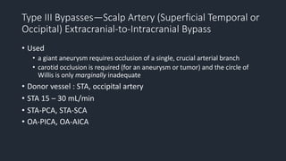 Type III Bypasses—Scalp Artery (Superficial Temporal or
Occipital) Extracranial-to-Intracranial Bypass
• Used
• a giant aneurysm requires occlusion of a single, crucial arterial branch
• carotid occlusion is required (for an aneurysm or tumor) and the circle of
Willis is only marginally inadequate
• Donor vessel : STA, occipital artery
• STA 15 – 30 mL/min
• STA-PCA, STA-SCA
• OA-PICA, OA-AICA
 