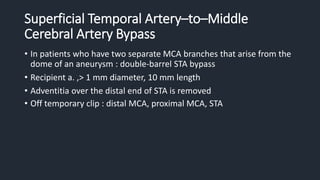 Superficial Temporal Artery–to–Middle
Cerebral Artery Bypass
• In patients who have two separate MCA branches that arise from the
dome of an aneurysm : double-barrel STA bypass
• Recipient a. ,> 1 mm diameter, 10 mm length
• Adventitia over the distal end of STA is removed
• Off temporary clip : distal MCA, proximal MCA, STA
 