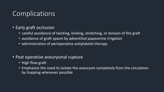 Complications
• Early graft occlusion
• careful avoidance of twisting, kinking, stretching, or tension of the graft
• avoidance of graft spasm by adventitial papaverine irrigation
• administration of perioperative antiplatelet therapy
• Post operative aneurysmal rupture
• High flow graft
• Emphasize the need to isolate the aneurysm completely from the circulation
by trapping whenever possible
 