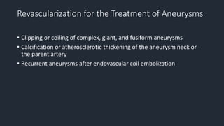 Revascularization for the Treatment of Aneurysms
• Clipping or coiling of complex, giant, and fusiform aneurysms
• Calcification or atherosclerotic thickening of the aneurysm neck or
the parent artery
• Recurrent aneurysms after endovascular coil embolization
 