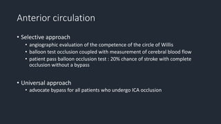 Anterior circulation
• Selective approach
• angiographic evaluation of the competence of the circle of Willis
• balloon test occlusion coupled with measurement of cerebral blood flow
• patient pass balloon occlusion test : 20% chance of stroke with complete
occlusion without a bypass
• Universal approach
• advocate bypass for all patients who undergo ICA occlusion
 