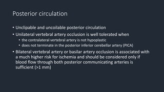 Posterior circulation
• Unclipable and uncoilable posterior circulation
• Unilateral vertebral artery occlusion is well tolerated when
• the contralateral vertebral artery is not hypoplastic
• does not terminate in the posterior inferior cerebellar artery (PICA)
• Bilateral vertebral artery or basilar artery occlusion is associated with
a much higher risk for ischemia and should be considered only if
blood flow through both posterior communicating arteries is
sufficient (>1 mm)
 