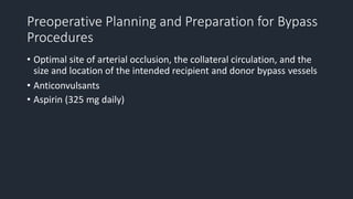 Preoperative Planning and Preparation for Bypass
Procedures
• Optimal site of arterial occlusion, the collateral circulation, and the
size and location of the intended recipient and donor bypass vessels
• Anticonvulsants
• Aspirin (325 mg daily)
 